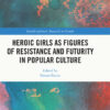 Heroic Girls as Figures of Resistance and Futurity in Popular Culture - 1st Edition
